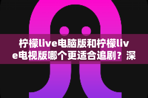 柠檬live电脑版和柠檬live电视版哪个更适合追剧？深度对比帮你选对追剧设备