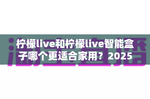 柠檬live和柠檬live智能盒子哪个更适合家用？2025年家庭用户深度选购指南