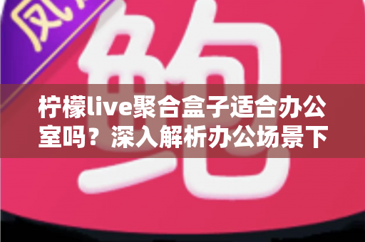 柠檬live聚合盒子适合办公室吗？深入解析办公场景下的实用性与选购指南