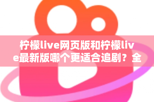 柠檬live网页版和柠檬live最新版哪个更适合追剧？全方位对比助你找到最佳观影方案