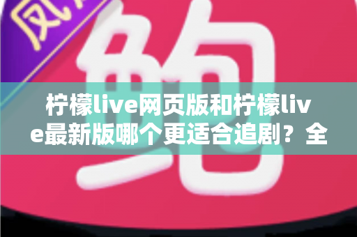 柠檬live网页版和柠檬live最新版哪个更适合追剧？全方位对比助你找到最佳观影方案