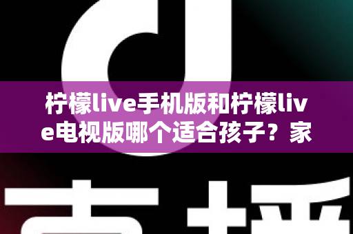 柠檬live手机版和柠檬live电视版哪个适合孩子？家长必读的全面对比与选择指南