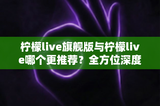 柠檬live旗舰版与柠檬live哪个更推荐？全方位深度对比解析，帮你找到最适合自己的直播体验