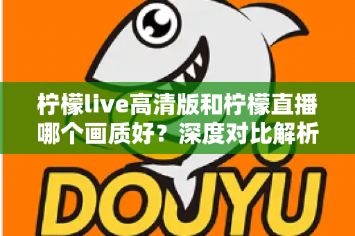 柠檬live高清版和柠檬直播哪个画质好？深度对比解析两大版本画质差异，助你选出最佳观看体验