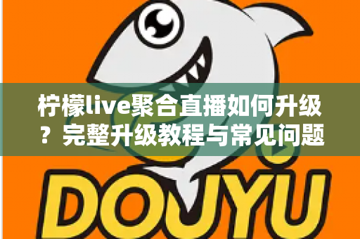 柠檬live聚合直播如何升级？完整升级教程与常见问题详解