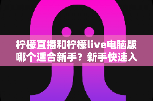 柠檬直播和柠檬live电脑版哪个适合新手？新手快速入门双端选择全指南