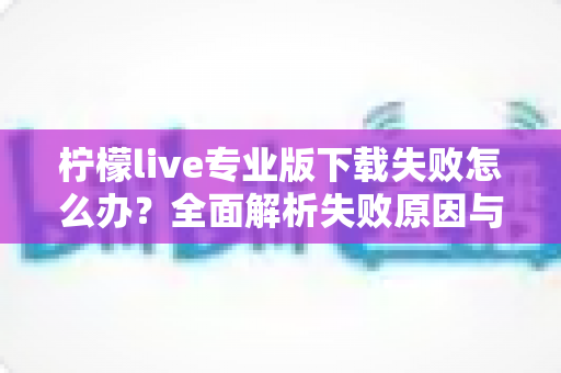 柠檬live专业版下载失败怎么办？全面解析失败原因与高效解决方法指南