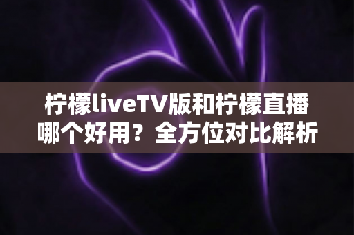 柠檬liveTV版和柠檬直播哪个好用？全方位对比解析，帮你找到最适合自己的观影选择