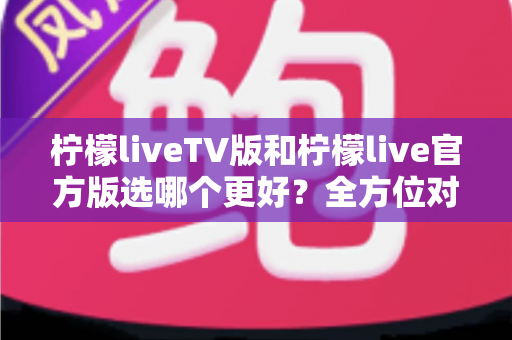 柠檬liveTV版和柠檬live官方版选哪个更好？全方位对比分析与选购指南