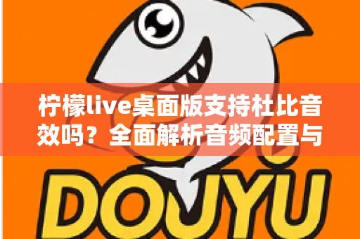 柠檬live桌面版支持杜比音效吗？全面解析音频配置与直播听感体验