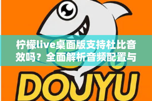 柠檬live桌面版支持杜比音效吗？全面解析音频配置与直播听感体验