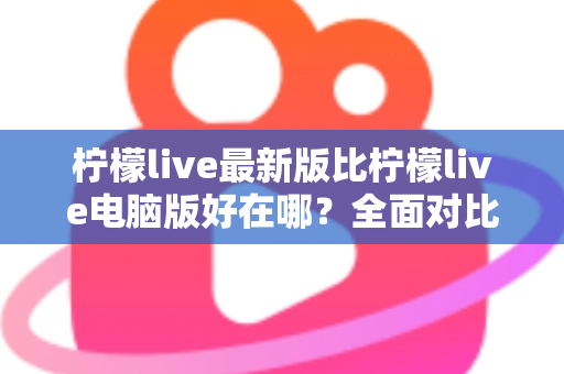 柠檬live最新版比柠檬live电脑版好在哪？全面对比解析助你选择最佳观看体验