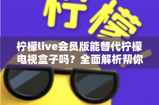 柠檬live会员版能替代柠檬电视盒子吗？全面解析帮你做出最佳选择