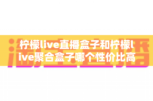 柠檬live直播盒子和柠檬live聚合盒子哪个性价比高？2025年超全对比选购指南，帮你选对不选贵
