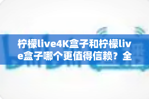 柠檬live4K盒子和柠檬live盒子哪个更值得信赖？全面深度对比评测，帮你选对不踩坑