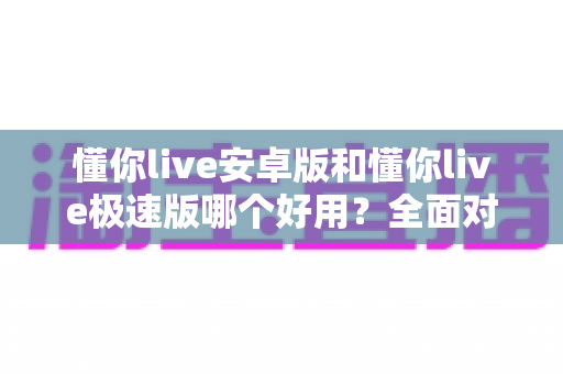 懂你live安卓版和懂你live极速版哪个好用？全面对比评测帮你选出最适合的版本