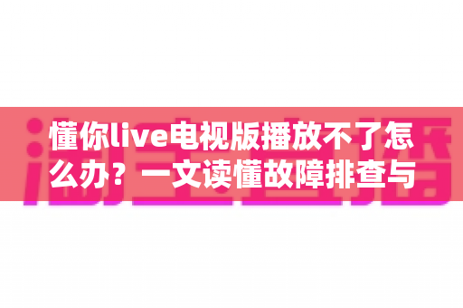 懂你live电视版播放不了怎么办？一文读懂故障排查与解决全攻略