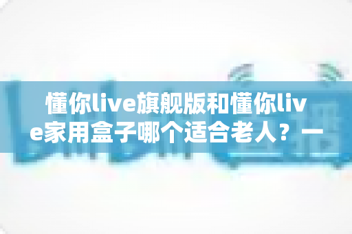 懂你live旗舰版和懂你live家用盒子哪个适合老人？一篇讲透的适老化选购指南