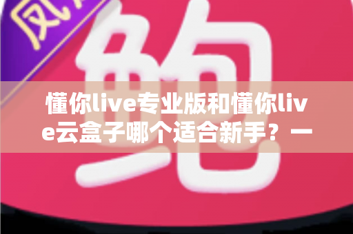 懂你live专业版和懂你live云盒子哪个适合新手?一篇讲透选型逻辑的实用指南 懂你live专业版和懂你live云盒子哪个适合新手?一篇讲透选型逻辑的实用指南