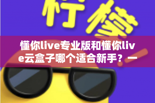 懂你live专业版和懂你live云盒子哪个适合新手?一篇讲透选型逻辑的实用指南 懂你live专业版和懂你live云盒子哪个适合新手?一篇讲透选型逻辑的实用指南