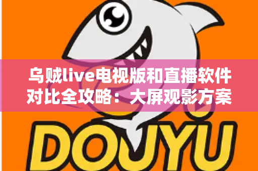 乌贼live电视版和直播软件对比全攻略：大屏观影方案这样选才不踩坑