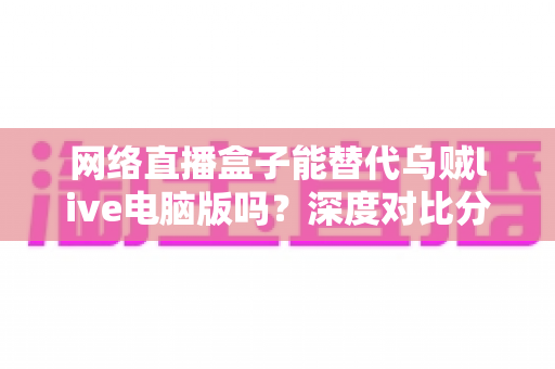 网络直播盒子能替代乌贼live电脑版吗？深度对比分析与选购指南全解析