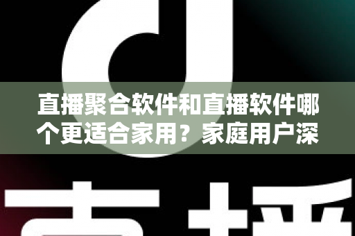 直播聚合软件和直播软件哪个更适合家用？家庭用户深度对比与选购全指南