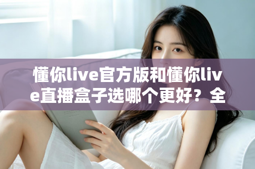 懂你live官方版和懂你live直播盒子选哪个更好?全面对比分析帮你做出最佳选择 懂你live官方版和懂你live直播盒子选哪个更好?全面对比分析帮你做出最佳选择