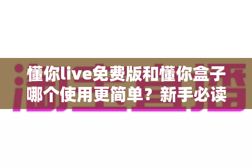 懂你live免费版和懂你盒子哪个使用更简单？新手必读的全方位上手体验对比指南