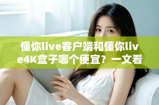 懂你live客户端和懂你live4K盒子哪个便宜？一文看懂两者的真实成本差异与选购攻略