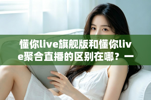 懂你live旗舰版和懂你live聚合直播的区别在哪？一文看懂功能、价格与适用人群的全面对比