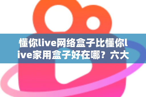懂你live网络盒子比懂你live家用盒子好在哪？六大核心优势全面解析，看完再买不后悔