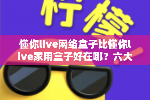 懂你live网络盒子比懂你live家用盒子好在哪？六大核心优势全面解析，看完再买不后悔
