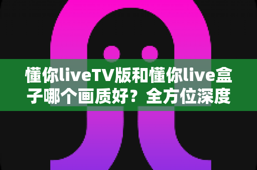 懂你liveTV版和懂你live盒子哪个画质好？全方位深度对比解析，帮你找到最清晰的大屏观影方案