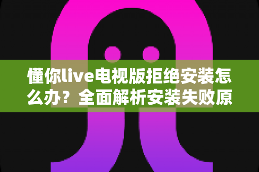 懂你live电视版拒绝安装怎么办？全面解析安装失败原因与实用解决方法指南