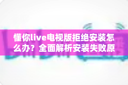 懂你live电视版拒绝安装怎么办？全面解析安装失败原因与实用解决方法指南