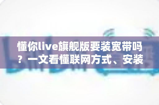 懂你live旗舰版要装宽带吗？一文看懂联网方式、安装条件与常见问题全解析