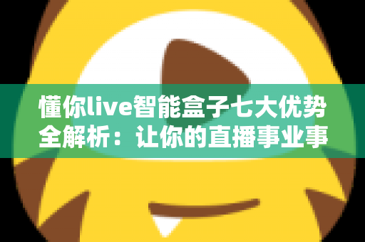懂你live智能盒子七大优势全解析：让你的直播事业事半功倍的智能利器