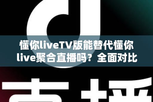懂你liveTV版能替代懂你live聚合直播吗？全面对比分析与使用建议