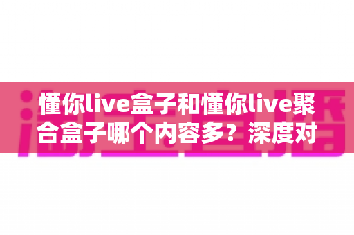 懂你live盒子和懂你live聚合盒子哪个内容多？深度对比解析助你选对不踩坑
