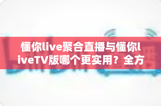 懂你live聚合直播与懂你liveTV版哪个更实用？全方位深度对比帮你选出最优观影方案