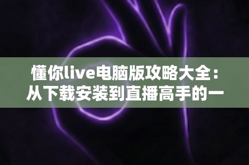 懂你live电脑版攻略大全：从下载安装到直播高手的一站式实用指南