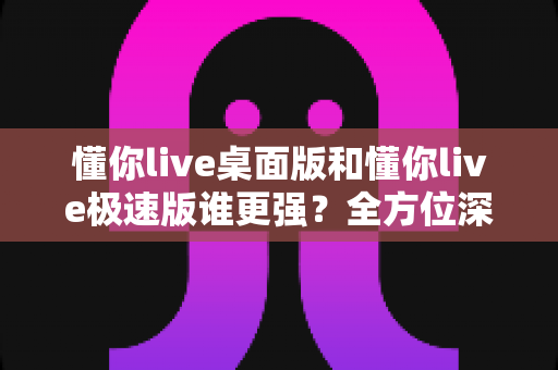 懂你live桌面版和懂你live极速版谁更强？全方位深度对比评测助你精准选择