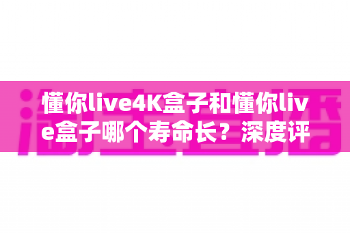 懂你live4K盒子和懂你live盒子哪个寿命长？深度评测帮你选对不踩坑