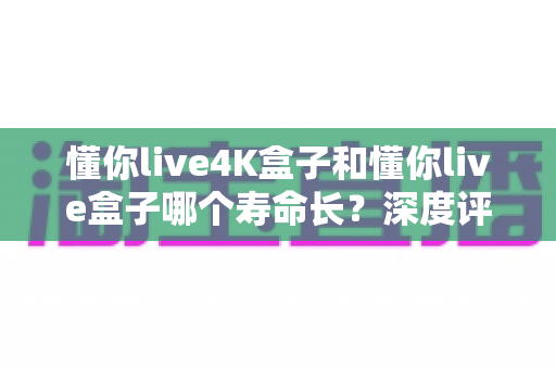 懂你live4K盒子和懂你live盒子哪个寿命长？深度评测帮你选对不踩坑