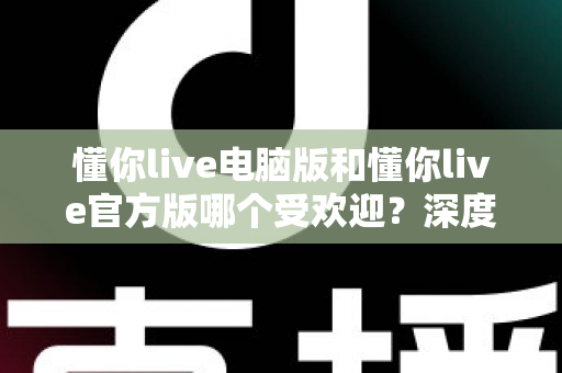 懂你live电脑版和懂你live官方版哪个受欢迎？深度对比分析与选择指南