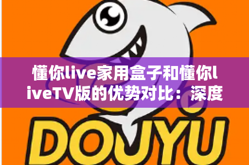 懂你live家用盒子和懂你liveTV版的优势对比：深度解析两者差异，帮你选出最适合自己的观影方案