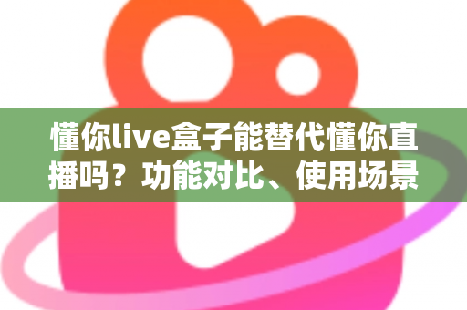 懂你live盒子能替代懂你直播吗？功能对比、使用场景与选购建议一文讲透
