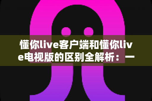 懂你live客户端和懂你live电视版的区别全解析：一文读懂如何选择最适合自己的观影方式