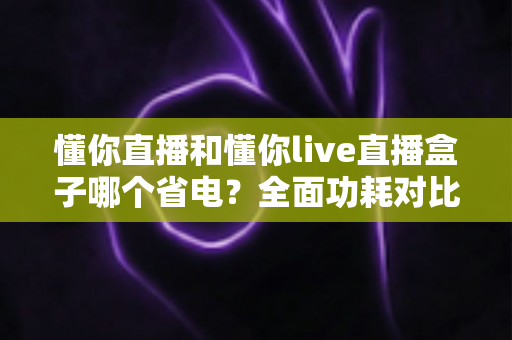 懂你直播和懂你live直播盒子哪个省电？全面功耗对比与实用省电攻略
